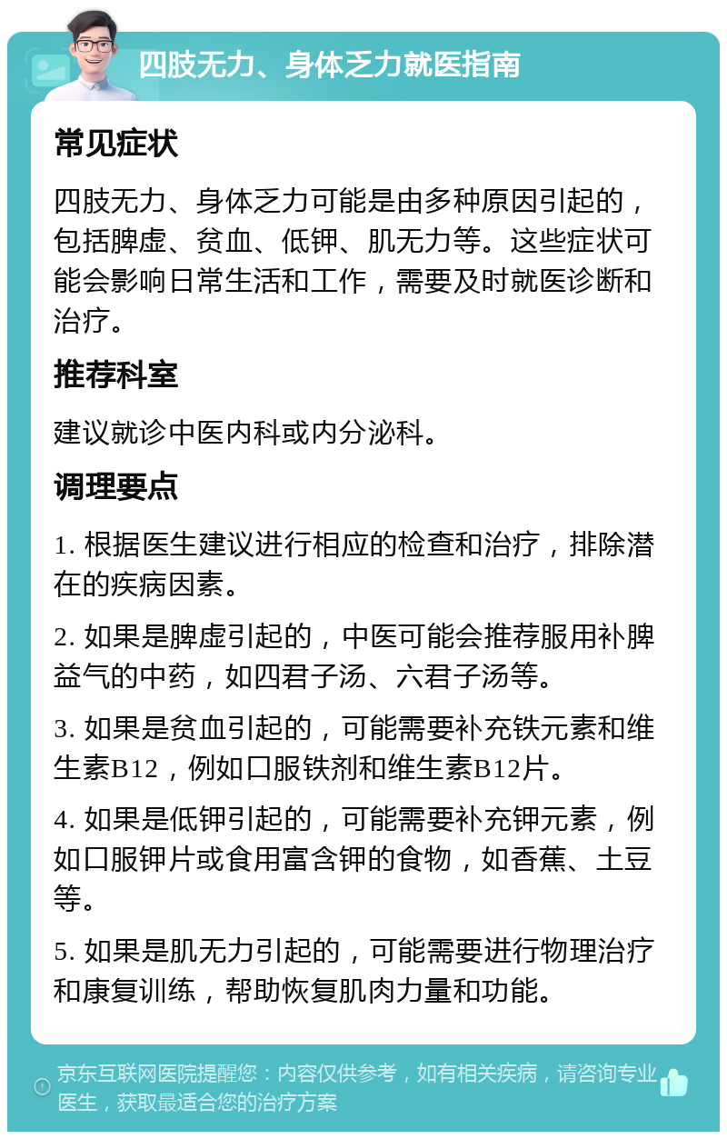 四肢无力、身体乏力就医指南 常见症状 四肢无力、身体乏力可能是由多种原因引起的，包括脾虚、贫血、低钾、肌无力等。这些症状可能会影响日常生活和工作，需要及时就医诊断和治疗。 推荐科室 建议就诊中医内科或内分泌科。 调理要点 1. 根据医生建议进行相应的检查和治疗，排除潜在的疾病因素。 2. 如果是脾虚引起的，中医可能会推荐服用补脾益气的中药，如四君子汤、六君子汤等。 3. 如果是贫血引起的，可能需要补充铁元素和维生素B12，例如口服铁剂和维生素B12片。 4. 如果是低钾引起的，可能需要补充钾元素，例如口服钾片或食用富含钾的食物，如香蕉、土豆等。 5. 如果是肌无力引起的，可能需要进行物理治疗和康复训练，帮助恢复肌肉力量和功能。