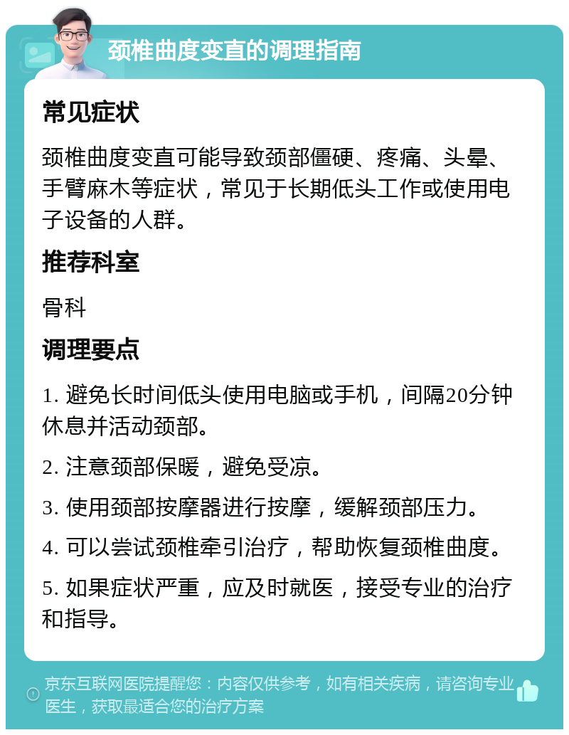 颈椎曲度变直的调理指南 常见症状 颈椎曲度变直可能导致颈部僵硬、疼痛、头晕、手臂麻木等症状，常见于长期低头工作或使用电子设备的人群。 推荐科室 骨科 调理要点 1. 避免长时间低头使用电脑或手机，间隔20分钟休息并活动颈部。 2. 注意颈部保暖，避免受凉。 3. 使用颈部按摩器进行按摩，缓解颈部压力。 4. 可以尝试颈椎牵引治疗，帮助恢复颈椎曲度。 5. 如果症状严重，应及时就医，接受专业的治疗和指导。