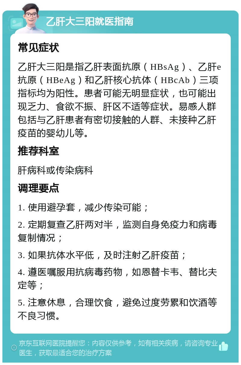 乙肝大三阳就医指南 常见症状 乙肝大三阳是指乙肝表面抗原（HBsAg）、乙肝e抗原（HBeAg）和乙肝核心抗体（HBcAb）三项指标均为阳性。患者可能无明显症状，也可能出现乏力、食欲不振、肝区不适等症状。易感人群包括与乙肝患者有密切接触的人群、未接种乙肝疫苗的婴幼儿等。 推荐科室 肝病科或传染病科 调理要点 1. 使用避孕套，减少传染可能； 2. 定期复查乙肝两对半，监测自身免疫力和病毒复制情况； 3. 如果抗体水平低，及时注射乙肝疫苗； 4. 遵医嘱服用抗病毒药物，如恩替卡韦、替比夫定等； 5. 注意休息，合理饮食，避免过度劳累和饮酒等不良习惯。