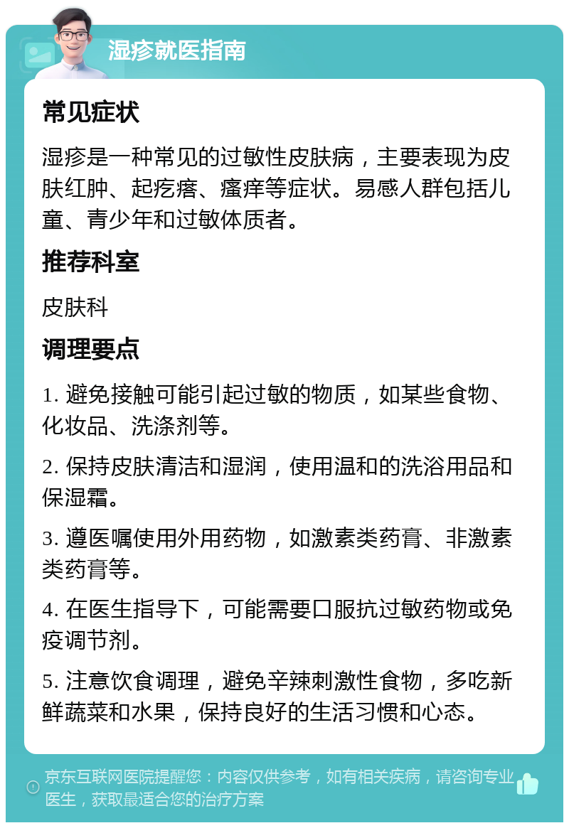 湿疹就医指南 常见症状 湿疹是一种常见的过敏性皮肤病，主要表现为皮肤红肿、起疙瘩、瘙痒等症状。易感人群包括儿童、青少年和过敏体质者。 推荐科室 皮肤科 调理要点 1. 避免接触可能引起过敏的物质，如某些食物、化妆品、洗涤剂等。 2. 保持皮肤清洁和湿润，使用温和的洗浴用品和保湿霜。 3. 遵医嘱使用外用药物，如激素类药膏、非激素类药膏等。 4. 在医生指导下，可能需要口服抗过敏药物或免疫调节剂。 5. 注意饮食调理，避免辛辣刺激性食物，多吃新鲜蔬菜和水果，保持良好的生活习惯和心态。