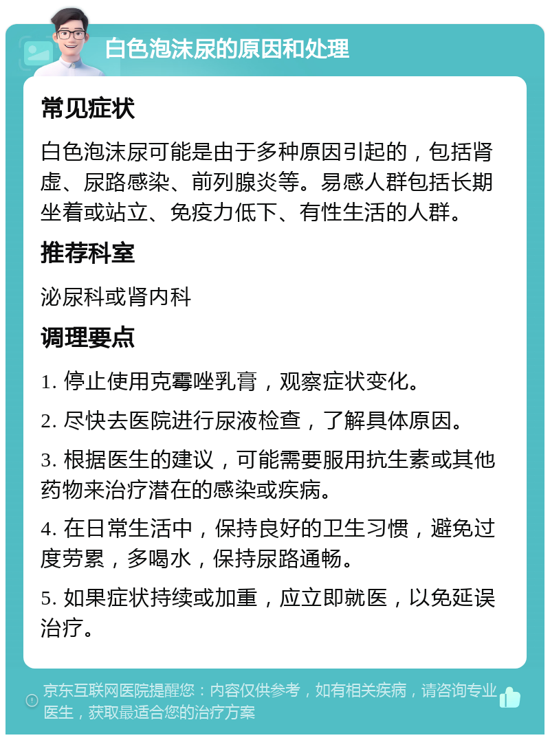 白色泡沫尿的原因和处理 常见症状 白色泡沫尿可能是由于多种原因引起的，包括肾虚、尿路感染、前列腺炎等。易感人群包括长期坐着或站立、免疫力低下、有性生活的人群。 推荐科室 泌尿科或肾内科 调理要点 1. 停止使用克霉唑乳膏，观察症状变化。 2. 尽快去医院进行尿液检查，了解具体原因。 3. 根据医生的建议，可能需要服用抗生素或其他药物来治疗潜在的感染或疾病。 4. 在日常生活中，保持良好的卫生习惯，避免过度劳累，多喝水，保持尿路通畅。 5. 如果症状持续或加重，应立即就医，以免延误治疗。