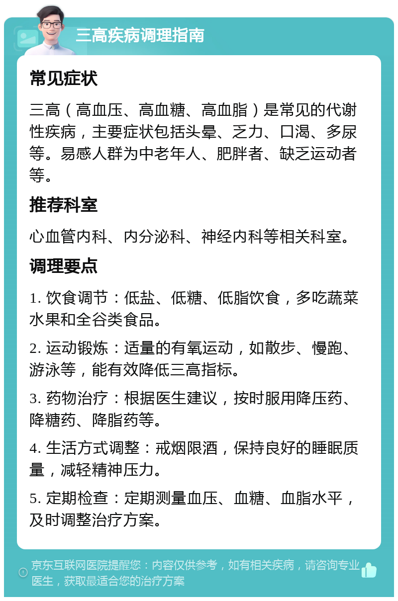 三高疾病调理指南 常见症状 三高（高血压、高血糖、高血脂）是常见的代谢性疾病，主要症状包括头晕、乏力、口渴、多尿等。易感人群为中老年人、肥胖者、缺乏运动者等。 推荐科室 心血管内科、内分泌科、神经内科等相关科室。 调理要点 1. 饮食调节：低盐、低糖、低脂饮食，多吃蔬菜水果和全谷类食品。 2. 运动锻炼：适量的有氧运动，如散步、慢跑、游泳等，能有效降低三高指标。 3. 药物治疗：根据医生建议，按时服用降压药、降糖药、降脂药等。 4. 生活方式调整：戒烟限酒，保持良好的睡眠质量，减轻精神压力。 5. 定期检查：定期测量血压、血糖、血脂水平，及时调整治疗方案。