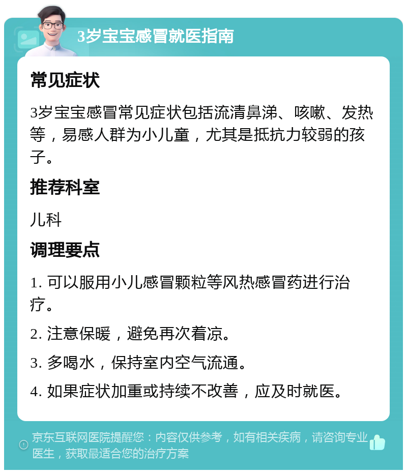 3岁宝宝感冒就医指南 常见症状 3岁宝宝感冒常见症状包括流清鼻涕、咳嗽、发热等，易感人群为小儿童，尤其是抵抗力较弱的孩子。 推荐科室 儿科 调理要点 1. 可以服用小儿感冒颗粒等风热感冒药进行治疗。 2. 注意保暖，避免再次着凉。 3. 多喝水，保持室内空气流通。 4. 如果症状加重或持续不改善，应及时就医。