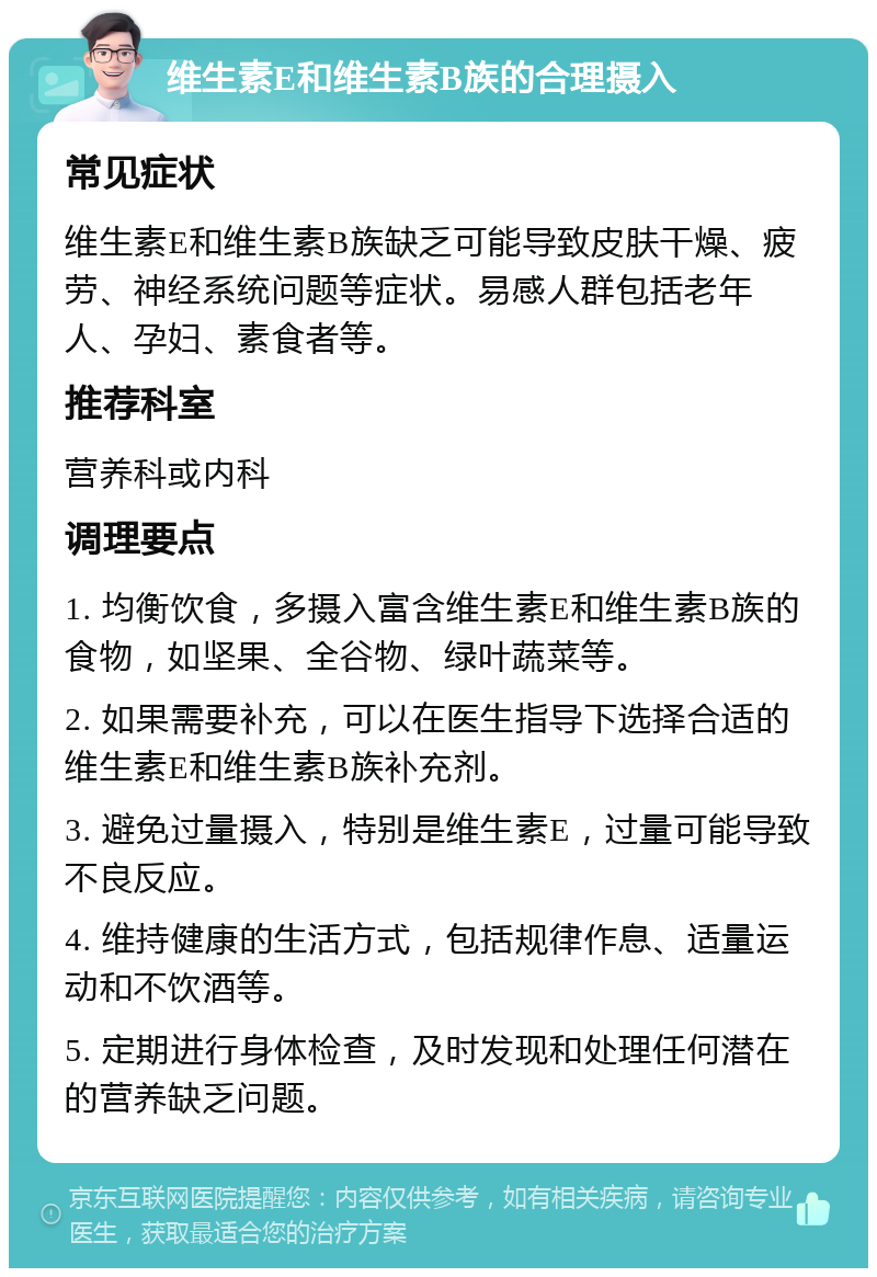 维生素E和维生素B族的合理摄入 常见症状 维生素E和维生素B族缺乏可能导致皮肤干燥、疲劳、神经系统问题等症状。易感人群包括老年人、孕妇、素食者等。 推荐科室 营养科或内科 调理要点 1. 均衡饮食，多摄入富含维生素E和维生素B族的食物，如坚果、全谷物、绿叶蔬菜等。 2. 如果需要补充，可以在医生指导下选择合适的维生素E和维生素B族补充剂。 3. 避免过量摄入，特别是维生素E，过量可能导致不良反应。 4. 维持健康的生活方式，包括规律作息、适量运动和不饮酒等。 5. 定期进行身体检查，及时发现和处理任何潜在的营养缺乏问题。