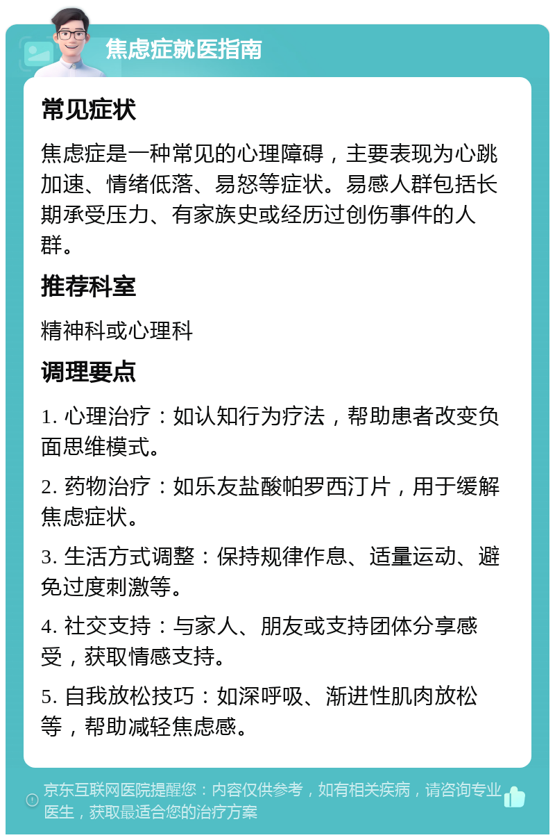 焦虑症就医指南 常见症状 焦虑症是一种常见的心理障碍，主要表现为心跳加速、情绪低落、易怒等症状。易感人群包括长期承受压力、有家族史或经历过创伤事件的人群。 推荐科室 精神科或心理科 调理要点 1. 心理治疗：如认知行为疗法，帮助患者改变负面思维模式。 2. 药物治疗：如乐友盐酸帕罗西汀片，用于缓解焦虑症状。 3. 生活方式调整：保持规律作息、适量运动、避免过度刺激等。 4. 社交支持：与家人、朋友或支持团体分享感受，获取情感支持。 5. 自我放松技巧：如深呼吸、渐进性肌肉放松等，帮助减轻焦虑感。