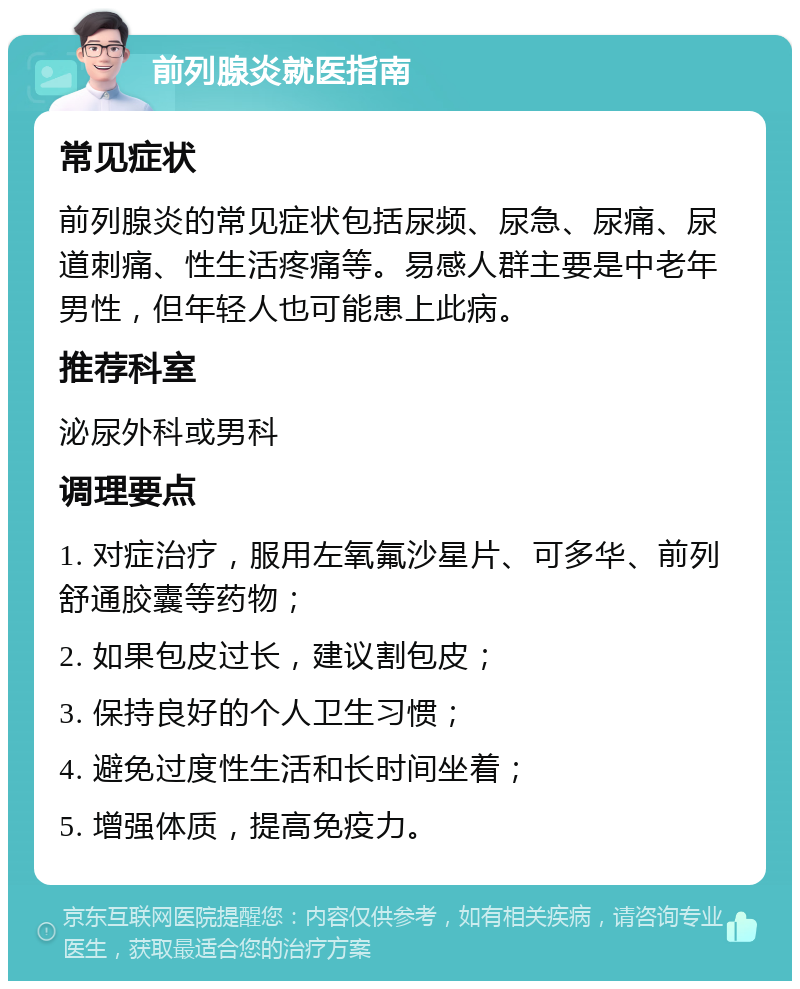 前列腺炎就医指南 常见症状 前列腺炎的常见症状包括尿频、尿急、尿痛、尿道刺痛、性生活疼痛等。易感人群主要是中老年男性，但年轻人也可能患上此病。 推荐科室 泌尿外科或男科 调理要点 1. 对症治疗，服用左氧氟沙星片、可多华、前列舒通胶囊等药物； 2. 如果包皮过长，建议割包皮； 3. 保持良好的个人卫生习惯； 4. 避免过度性生活和长时间坐着； 5. 增强体质，提高免疫力。