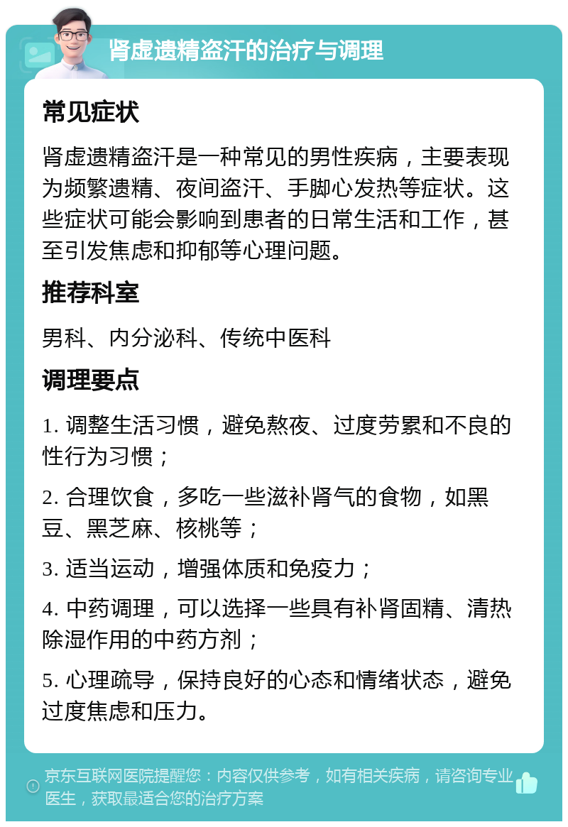 肾虚遗精盗汗的治疗与调理 常见症状 肾虚遗精盗汗是一种常见的男性疾病，主要表现为频繁遗精、夜间盗汗、手脚心发热等症状。这些症状可能会影响到患者的日常生活和工作，甚至引发焦虑和抑郁等心理问题。 推荐科室 男科、内分泌科、传统中医科 调理要点 1. 调整生活习惯，避免熬夜、过度劳累和不良的性行为习惯； 2. 合理饮食，多吃一些滋补肾气的食物，如黑豆、黑芝麻、核桃等； 3. 适当运动，增强体质和免疫力； 4. 中药调理，可以选择一些具有补肾固精、清热除湿作用的中药方剂； 5. 心理疏导，保持良好的心态和情绪状态，避免过度焦虑和压力。