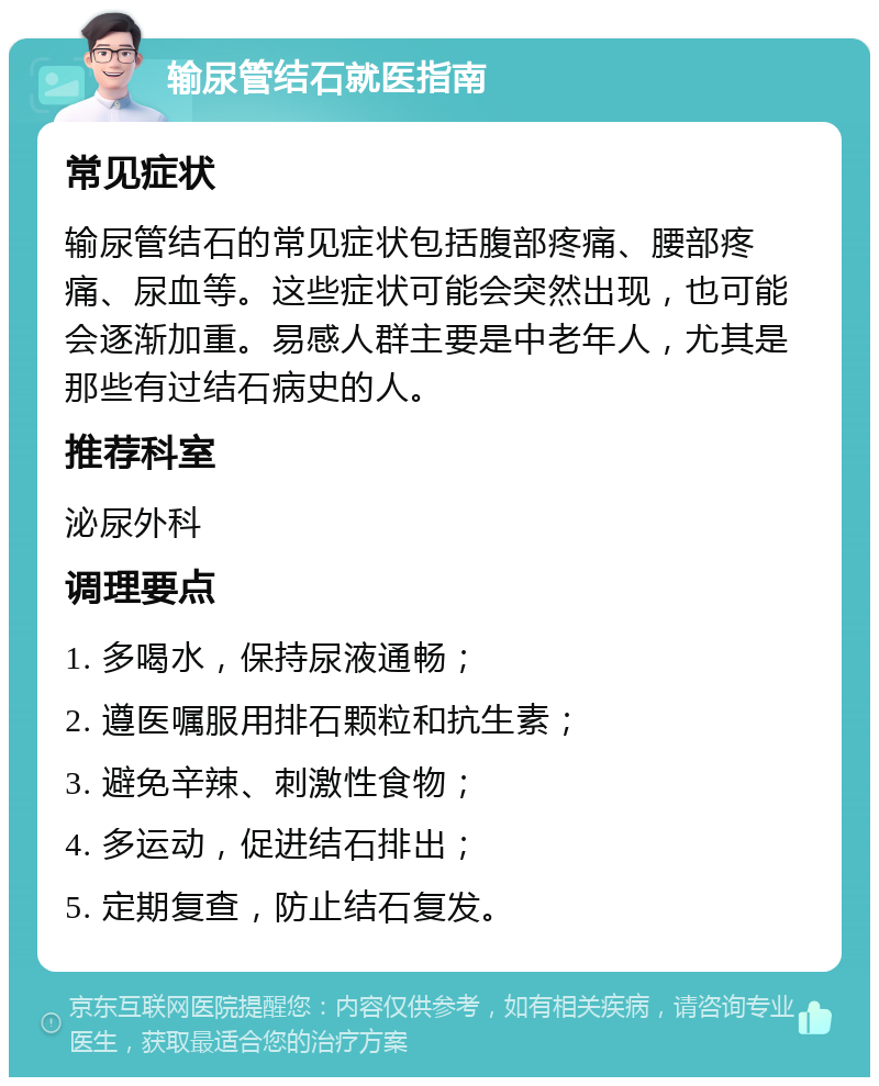 输尿管结石就医指南 常见症状 输尿管结石的常见症状包括腹部疼痛、腰部疼痛、尿血等。这些症状可能会突然出现，也可能会逐渐加重。易感人群主要是中老年人，尤其是那些有过结石病史的人。 推荐科室 泌尿外科 调理要点 1. 多喝水，保持尿液通畅； 2. 遵医嘱服用排石颗粒和抗生素； 3. 避免辛辣、刺激性食物； 4. 多运动，促进结石排出； 5. 定期复查，防止结石复发。