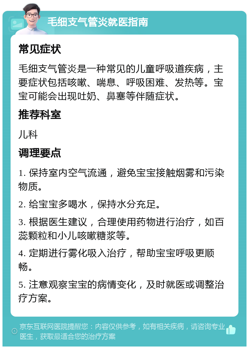 毛细支气管炎就医指南 常见症状 毛细支气管炎是一种常见的儿童呼吸道疾病，主要症状包括咳嗽、喘息、呼吸困难、发热等。宝宝可能会出现吐奶、鼻塞等伴随症状。 推荐科室 儿科 调理要点 1. 保持室内空气流通，避免宝宝接触烟雾和污染物质。 2. 给宝宝多喝水，保持水分充足。 3. 根据医生建议，合理使用药物进行治疗，如百蕊颗粒和小儿咳嗽糖浆等。 4. 定期进行雾化吸入治疗，帮助宝宝呼吸更顺畅。 5. 注意观察宝宝的病情变化，及时就医或调整治疗方案。