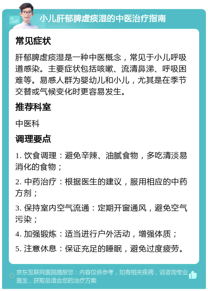 小儿肝郁脾虚痰湿的中医治疗指南 常见症状 肝郁脾虚痰湿是一种中医概念，常见于小儿呼吸道感染。主要症状包括咳嗽、流清鼻涕、呼吸困难等。易感人群为婴幼儿和小儿，尤其是在季节交替或气候变化时更容易发生。 推荐科室 中医科 调理要点 1. 饮食调理：避免辛辣、油腻食物，多吃清淡易消化的食物； 2. 中药治疗：根据医生的建议，服用相应的中药方剂； 3. 保持室内空气流通：定期开窗通风，避免空气污染； 4. 加强锻炼：适当进行户外活动，增强体质； 5. 注意休息：保证充足的睡眠，避免过度疲劳。