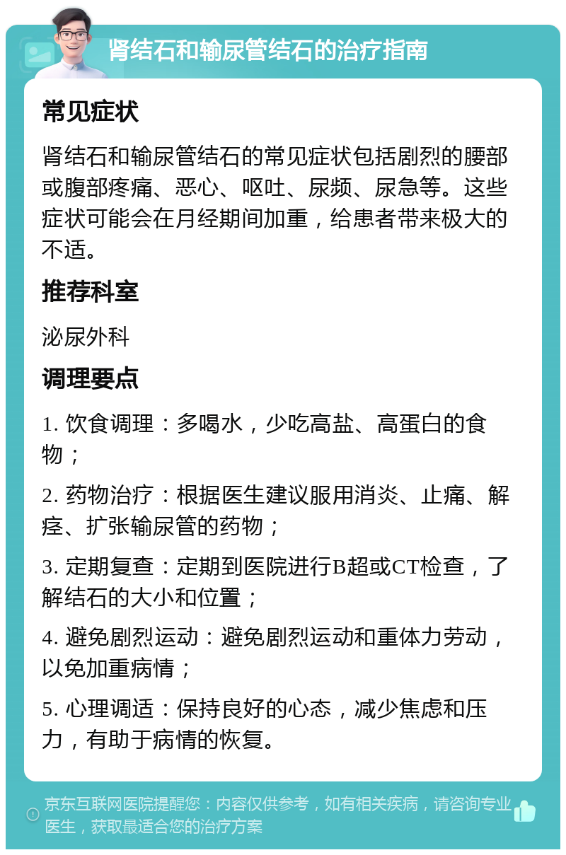 肾结石和输尿管结石的治疗指南 常见症状 肾结石和输尿管结石的常见症状包括剧烈的腰部或腹部疼痛、恶心、呕吐、尿频、尿急等。这些症状可能会在月经期间加重，给患者带来极大的不适。 推荐科室 泌尿外科 调理要点 1. 饮食调理：多喝水，少吃高盐、高蛋白的食物； 2. 药物治疗：根据医生建议服用消炎、止痛、解痉、扩张输尿管的药物； 3. 定期复查：定期到医院进行B超或CT检查，了解结石的大小和位置； 4. 避免剧烈运动：避免剧烈运动和重体力劳动，以免加重病情； 5. 心理调适：保持良好的心态，减少焦虑和压力，有助于病情的恢复。