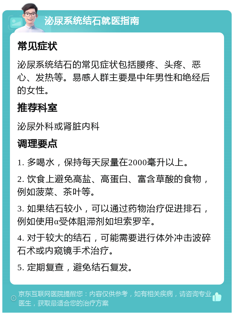 泌尿系统结石就医指南 常见症状 泌尿系统结石的常见症状包括腰疼、头疼、恶心、发热等。易感人群主要是中年男性和绝经后的女性。 推荐科室 泌尿外科或肾脏内科 调理要点 1. 多喝水，保持每天尿量在2000毫升以上。 2. 饮食上避免高盐、高蛋白、富含草酸的食物，例如菠菜、茶叶等。 3. 如果结石较小，可以通过药物治疗促进排石，例如使用α受体阻滞剂如坦索罗辛。 4. 对于较大的结石，可能需要进行体外冲击波碎石术或内窥镜手术治疗。 5. 定期复查，避免结石复发。