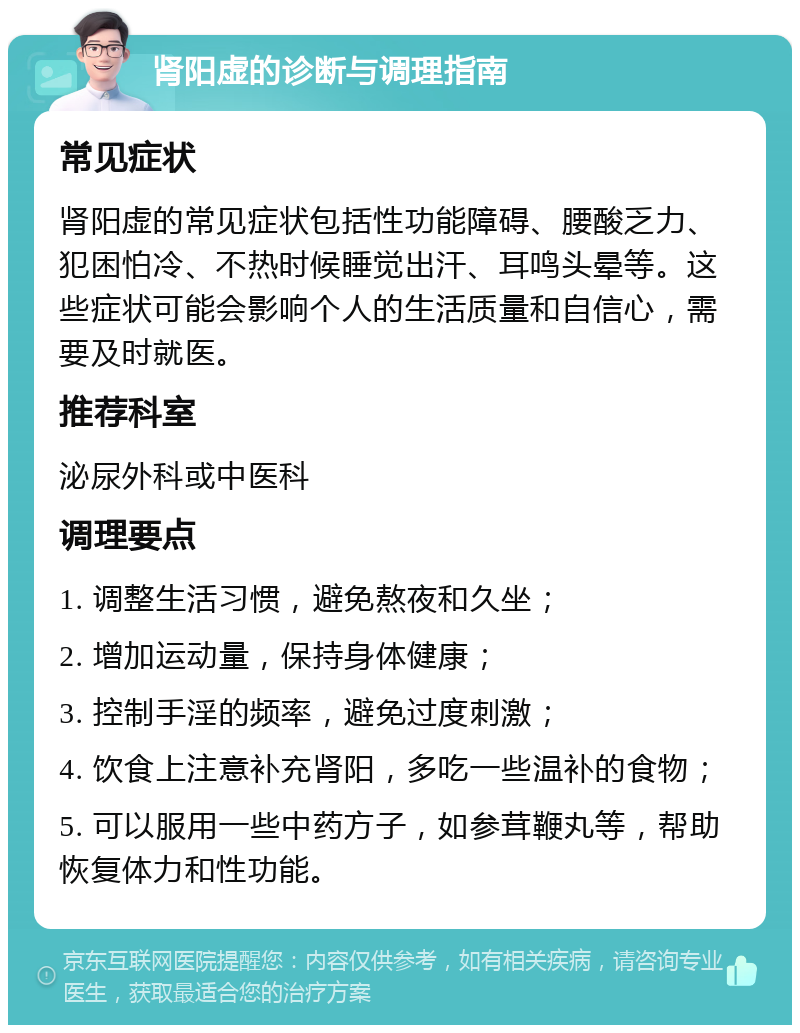 肾阳虚的诊断与调理指南 常见症状 肾阳虚的常见症状包括性功能障碍、腰酸乏力、犯困怕冷、不热时候睡觉出汗、耳鸣头晕等。这些症状可能会影响个人的生活质量和自信心，需要及时就医。 推荐科室 泌尿外科或中医科 调理要点 1. 调整生活习惯，避免熬夜和久坐； 2. 增加运动量，保持身体健康； 3. 控制手淫的频率，避免过度刺激； 4. 饮食上注意补充肾阳，多吃一些温补的食物； 5. 可以服用一些中药方子，如参茸鞭丸等，帮助恢复体力和性功能。