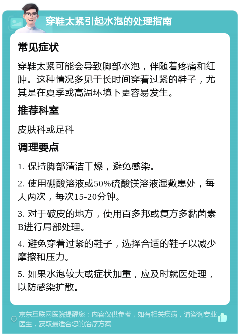 穿鞋太紧引起水泡的处理指南 常见症状 穿鞋太紧可能会导致脚部水泡，伴随着疼痛和红肿。这种情况多见于长时间穿着过紧的鞋子，尤其是在夏季或高温环境下更容易发生。 推荐科室 皮肤科或足科 调理要点 1. 保持脚部清洁干燥，避免感染。 2. 使用硼酸溶液或50%硫酸镁溶液湿敷患处，每天两次，每次15-20分钟。 3. 对于破皮的地方，使用百多邦或复方多黏菌素B进行局部处理。 4. 避免穿着过紧的鞋子，选择合适的鞋子以减少摩擦和压力。 5. 如果水泡较大或症状加重，应及时就医处理，以防感染扩散。