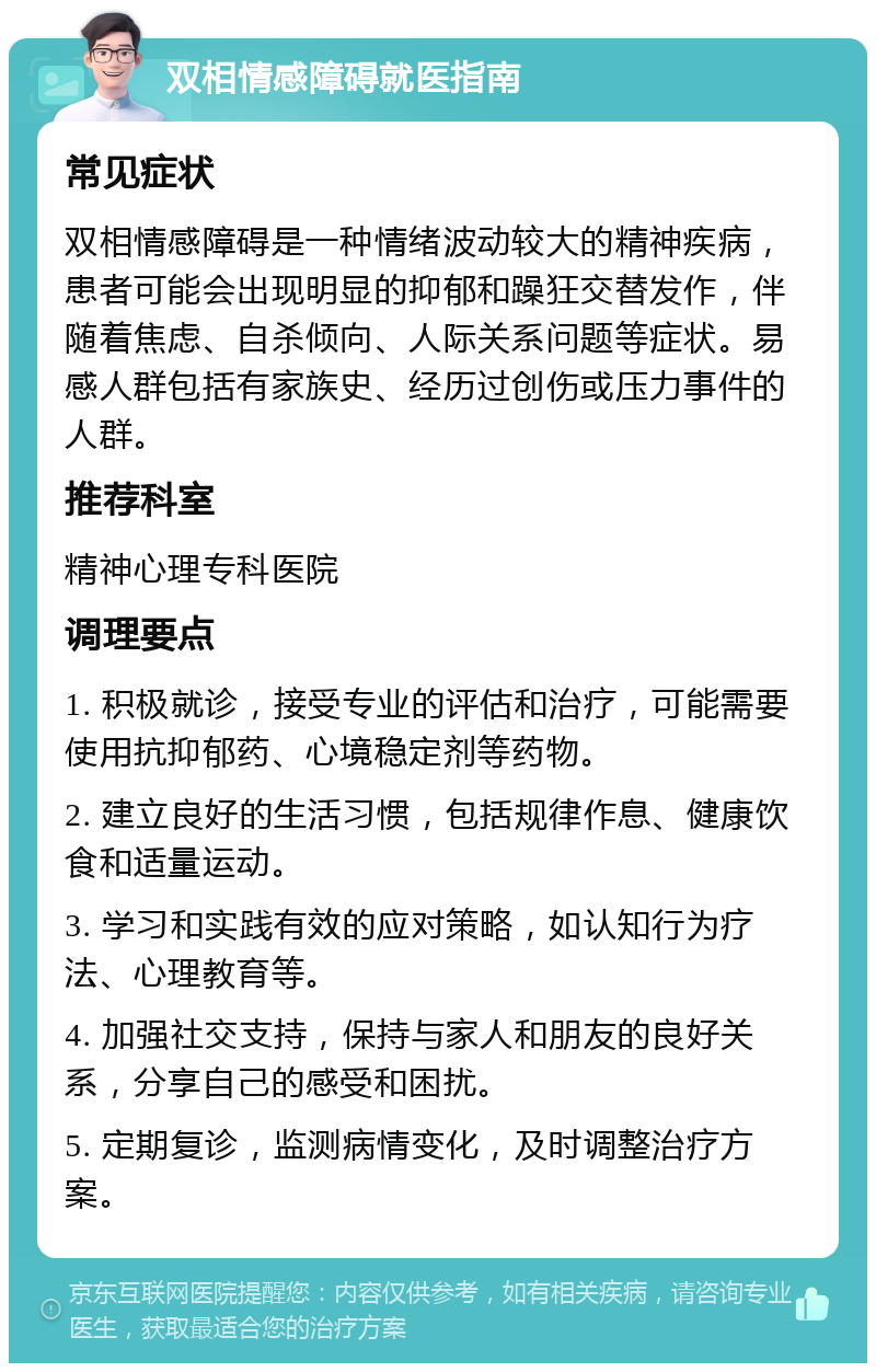 双相情感障碍就医指南 常见症状 双相情感障碍是一种情绪波动较大的精神疾病，患者可能会出现明显的抑郁和躁狂交替发作，伴随着焦虑、自杀倾向、人际关系问题等症状。易感人群包括有家族史、经历过创伤或压力事件的人群。 推荐科室 精神心理专科医院 调理要点 1. 积极就诊，接受专业的评估和治疗，可能需要使用抗抑郁药、心境稳定剂等药物。 2. 建立良好的生活习惯，包括规律作息、健康饮食和适量运动。 3. 学习和实践有效的应对策略，如认知行为疗法、心理教育等。 4. 加强社交支持，保持与家人和朋友的良好关系，分享自己的感受和困扰。 5. 定期复诊，监测病情变化，及时调整治疗方案。