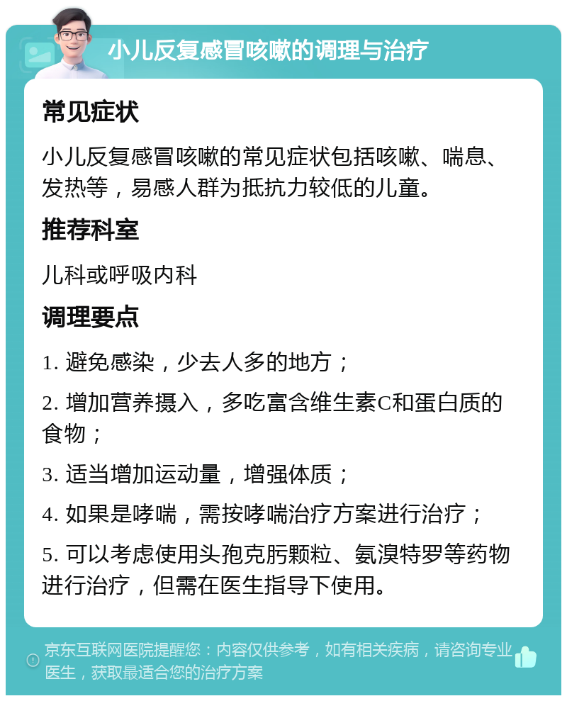 小儿反复感冒咳嗽的调理与治疗 常见症状 小儿反复感冒咳嗽的常见症状包括咳嗽、喘息、发热等，易感人群为抵抗力较低的儿童。 推荐科室 儿科或呼吸内科 调理要点 1. 避免感染，少去人多的地方； 2. 增加营养摄入，多吃富含维生素C和蛋白质的食物； 3. 适当增加运动量，增强体质； 4. 如果是哮喘，需按哮喘治疗方案进行治疗； 5. 可以考虑使用头孢克肟颗粒、氨溴特罗等药物进行治疗，但需在医生指导下使用。