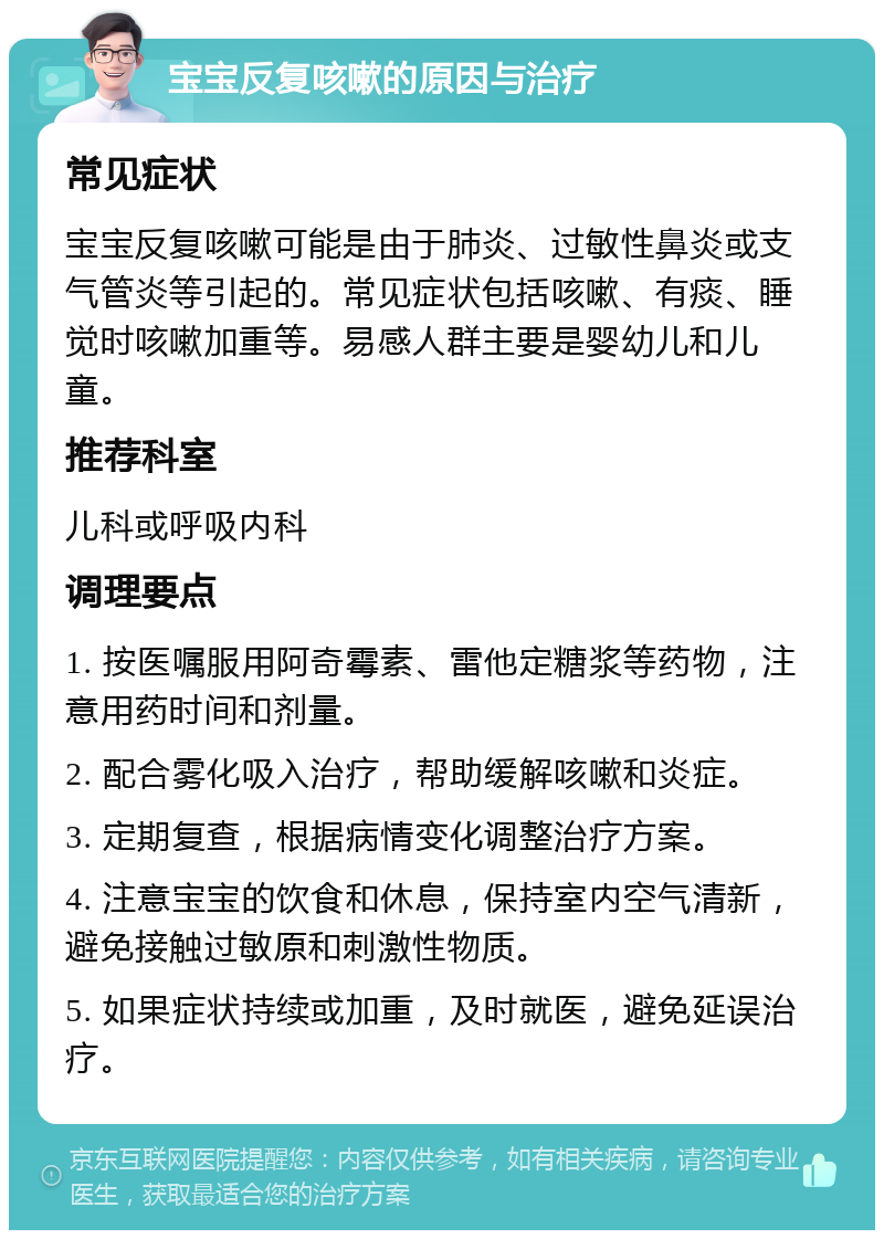 宝宝反复咳嗽的原因与治疗 常见症状 宝宝反复咳嗽可能是由于肺炎、过敏性鼻炎或支气管炎等引起的。常见症状包括咳嗽、有痰、睡觉时咳嗽加重等。易感人群主要是婴幼儿和儿童。 推荐科室 儿科或呼吸内科 调理要点 1. 按医嘱服用阿奇霉素、雷他定糖浆等药物，注意用药时间和剂量。 2. 配合雾化吸入治疗，帮助缓解咳嗽和炎症。 3. 定期复查，根据病情变化调整治疗方案。 4. 注意宝宝的饮食和休息，保持室内空气清新，避免接触过敏原和刺激性物质。 5. 如果症状持续或加重，及时就医，避免延误治疗。