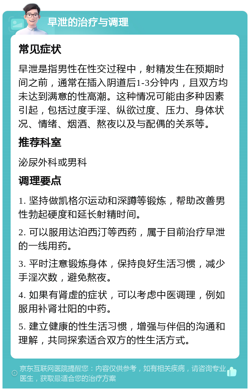 早泄的治疗与调理 常见症状 早泄是指男性在性交过程中，射精发生在预期时间之前，通常在插入阴道后1-3分钟内，且双方均未达到满意的性高潮。这种情况可能由多种因素引起，包括过度手淫、纵欲过度、压力、身体状况、情绪、烟酒、熬夜以及与配偶的关系等。 推荐科室 泌尿外科或男科 调理要点 1. 坚持做凯格尔运动和深蹲等锻炼，帮助改善男性勃起硬度和延长射精时间。 2. 可以服用达泊西汀等西药，属于目前治疗早泄的一线用药。 3. 平时注意锻炼身体，保持良好生活习惯，减少手淫次数，避免熬夜。 4. 如果有肾虚的症状，可以考虑中医调理，例如服用补肾壮阳的中药。 5. 建立健康的性生活习惯，增强与伴侣的沟通和理解，共同探索适合双方的性生活方式。