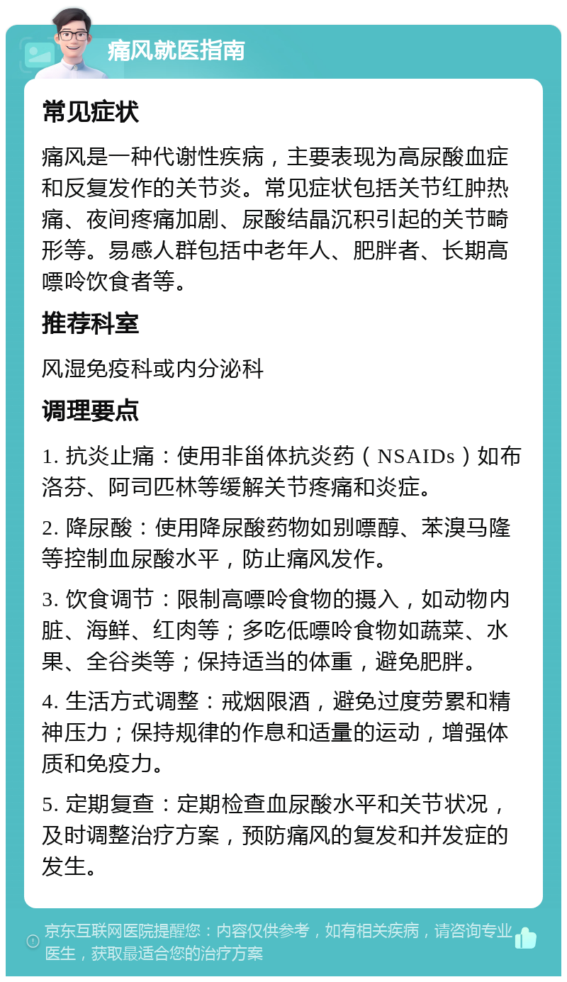 痛风就医指南 常见症状 痛风是一种代谢性疾病，主要表现为高尿酸血症和反复发作的关节炎。常见症状包括关节红肿热痛、夜间疼痛加剧、尿酸结晶沉积引起的关节畸形等。易感人群包括中老年人、肥胖者、长期高嘌呤饮食者等。 推荐科室 风湿免疫科或内分泌科 调理要点 1. 抗炎止痛：使用非甾体抗炎药（NSAIDs）如布洛芬、阿司匹林等缓解关节疼痛和炎症。 2. 降尿酸：使用降尿酸药物如别嘌醇、苯溴马隆等控制血尿酸水平，防止痛风发作。 3. 饮食调节：限制高嘌呤食物的摄入，如动物内脏、海鲜、红肉等；多吃低嘌呤食物如蔬菜、水果、全谷类等；保持适当的体重，避免肥胖。 4. 生活方式调整：戒烟限酒，避免过度劳累和精神压力；保持规律的作息和适量的运动，增强体质和免疫力。 5. 定期复查：定期检查血尿酸水平和关节状况，及时调整治疗方案，预防痛风的复发和并发症的发生。