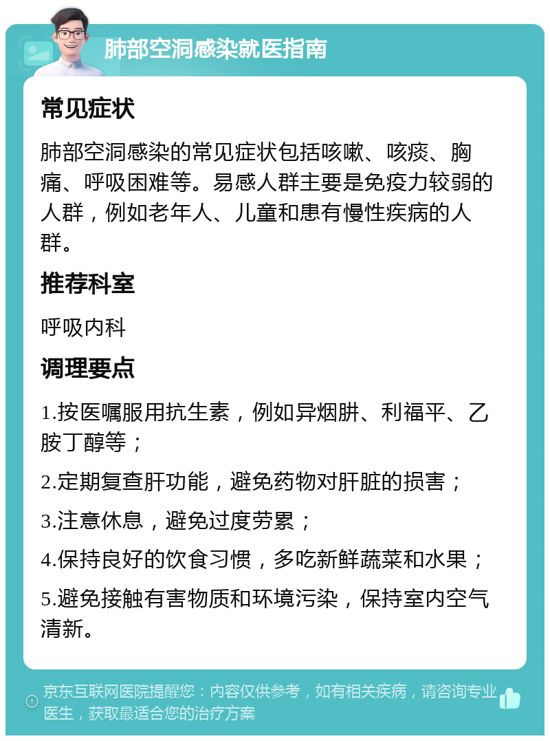 肺部空洞感染就医指南 常见症状 肺部空洞感染的常见症状包括咳嗽、咳痰、胸痛、呼吸困难等。易感人群主要是免疫力较弱的人群，例如老年人、儿童和患有慢性疾病的人群。 推荐科室 呼吸内科 调理要点 1.按医嘱服用抗生素，例如异烟肼、利福平、乙胺丁醇等； 2.定期复查肝功能，避免药物对肝脏的损害； 3.注意休息，避免过度劳累； 4.保持良好的饮食习惯，多吃新鲜蔬菜和水果； 5.避免接触有害物质和环境污染，保持室内空气清新。