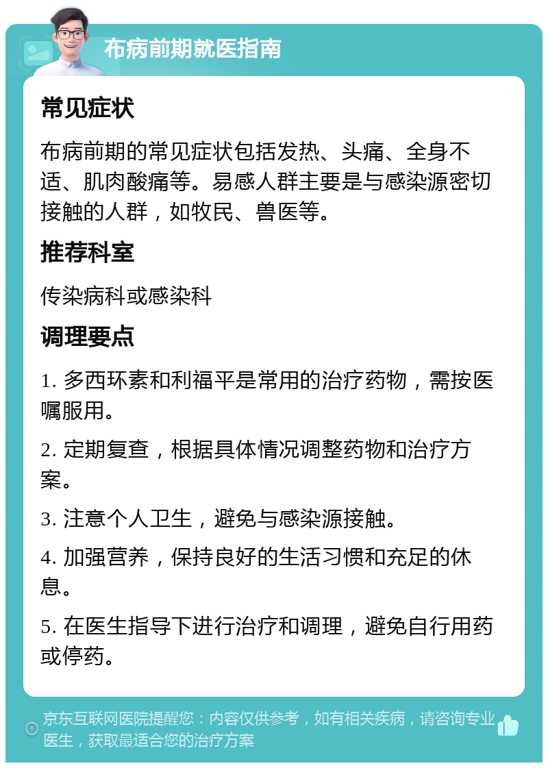 布病前期就医指南 常见症状 布病前期的常见症状包括发热、头痛、全身不适、肌肉酸痛等。易感人群主要是与感染源密切接触的人群，如牧民、兽医等。 推荐科室 传染病科或感染科 调理要点 1. 多西环素和利福平是常用的治疗药物，需按医嘱服用。 2. 定期复查，根据具体情况调整药物和治疗方案。 3. 注意个人卫生，避免与感染源接触。 4. 加强营养，保持良好的生活习惯和充足的休息。 5. 在医生指导下进行治疗和调理，避免自行用药或停药。