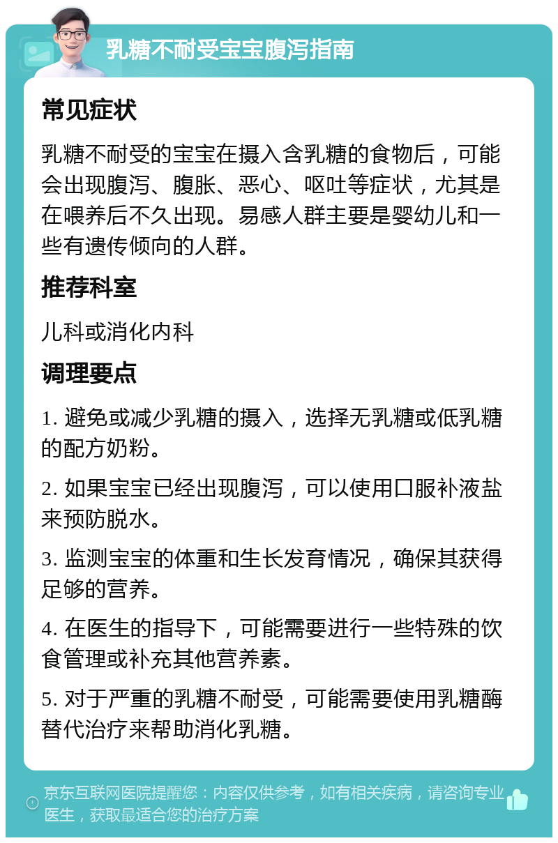 乳糖不耐受宝宝腹泻指南 常见症状 乳糖不耐受的宝宝在摄入含乳糖的食物后，可能会出现腹泻、腹胀、恶心、呕吐等症状，尤其是在喂养后不久出现。易感人群主要是婴幼儿和一些有遗传倾向的人群。 推荐科室 儿科或消化内科 调理要点 1. 避免或减少乳糖的摄入，选择无乳糖或低乳糖的配方奶粉。 2. 如果宝宝已经出现腹泻，可以使用口服补液盐来预防脱水。 3. 监测宝宝的体重和生长发育情况，确保其获得足够的营养。 4. 在医生的指导下，可能需要进行一些特殊的饮食管理或补充其他营养素。 5. 对于严重的乳糖不耐受，可能需要使用乳糖酶替代治疗来帮助消化乳糖。