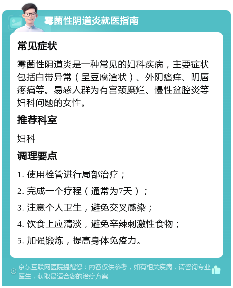 霉菌性阴道炎就医指南 常见症状 霉菌性阴道炎是一种常见的妇科疾病，主要症状包括白带异常（呈豆腐渣状）、外阴瘙痒、阴唇疼痛等。易感人群为有宫颈糜烂、慢性盆腔炎等妇科问题的女性。 推荐科室 妇科 调理要点 1. 使用栓管进行局部治疗； 2. 完成一个疗程（通常为7天）； 3. 注意个人卫生，避免交叉感染； 4. 饮食上应清淡，避免辛辣刺激性食物； 5. 加强锻炼，提高身体免疫力。