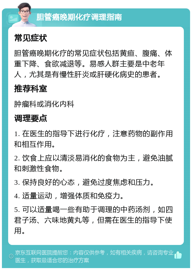 胆管癌晚期化疗调理指南 常见症状 胆管癌晚期化疗的常见症状包括黄疸、腹痛、体重下降、食欲减退等。易感人群主要是中老年人，尤其是有慢性肝炎或肝硬化病史的患者。 推荐科室 肿瘤科或消化内科 调理要点 1. 在医生的指导下进行化疗，注意药物的副作用和相互作用。 2. 饮食上应以清淡易消化的食物为主，避免油腻和刺激性食物。 3. 保持良好的心态，避免过度焦虑和压力。 4. 适量运动，增强体质和免疫力。 5. 可以适量喝一些有助于调理的中药汤剂，如四君子汤、六味地黄丸等，但需在医生的指导下使用。