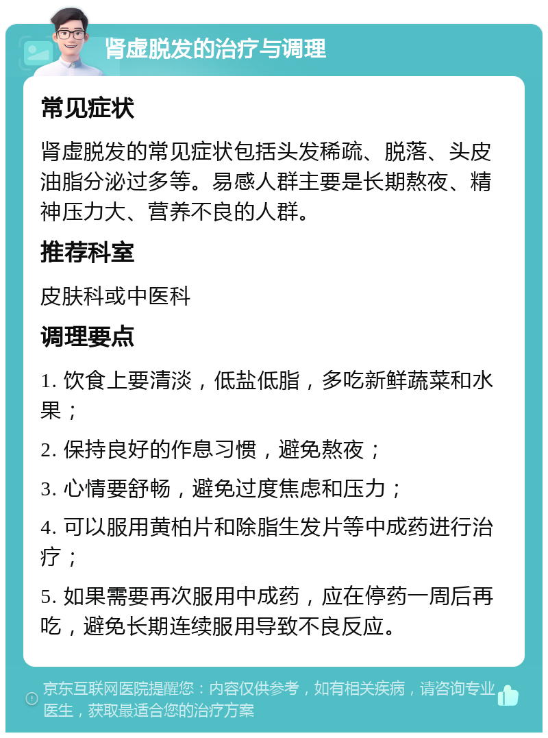 肾虚脱发的治疗与调理 常见症状 肾虚脱发的常见症状包括头发稀疏、脱落、头皮油脂分泌过多等。易感人群主要是长期熬夜、精神压力大、营养不良的人群。 推荐科室 皮肤科或中医科 调理要点 1. 饮食上要清淡，低盐低脂，多吃新鲜蔬菜和水果； 2. 保持良好的作息习惯，避免熬夜； 3. 心情要舒畅，避免过度焦虑和压力； 4. 可以服用黄柏片和除脂生发片等中成药进行治疗； 5. 如果需要再次服用中成药，应在停药一周后再吃，避免长期连续服用导致不良反应。