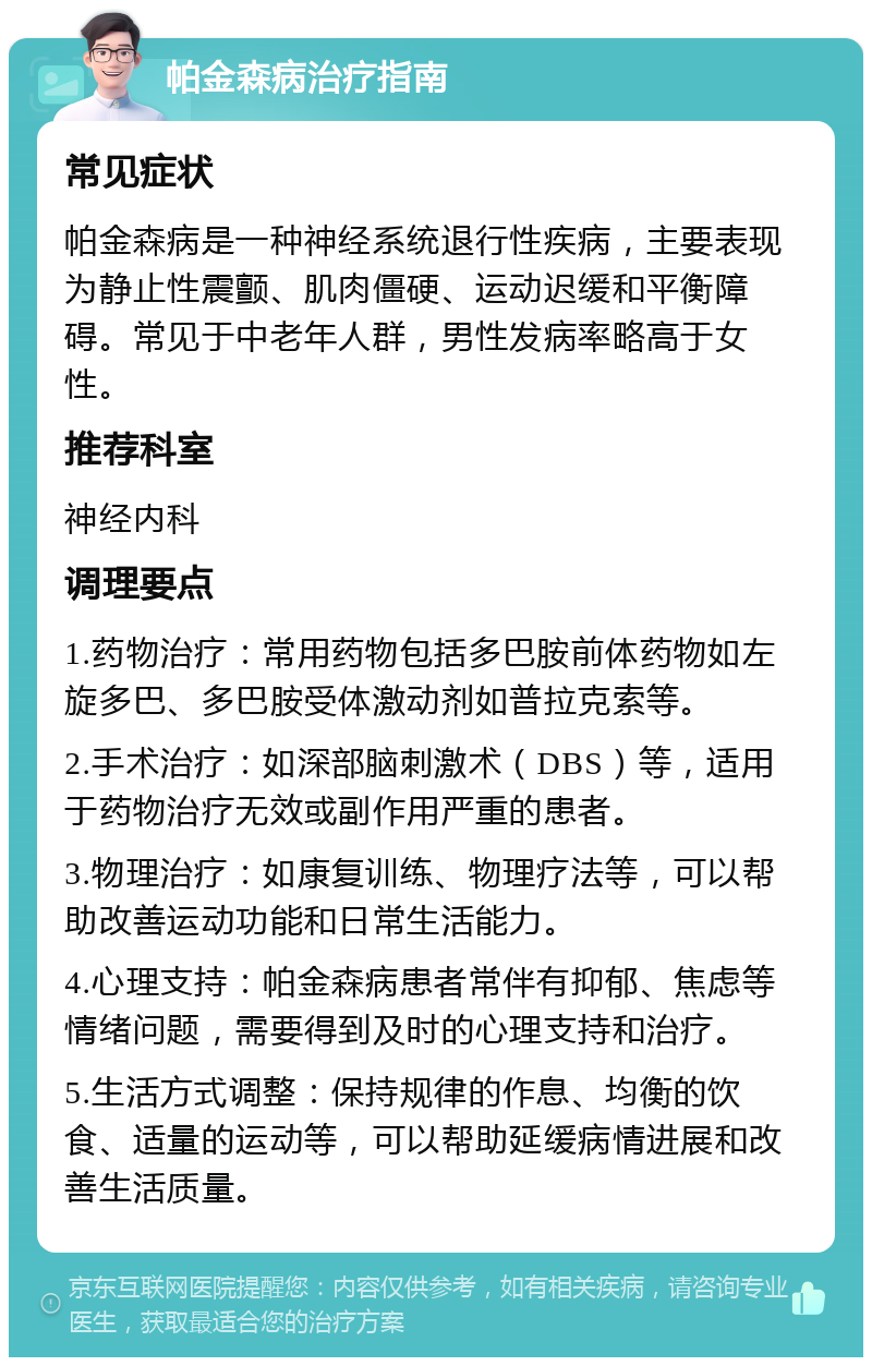 帕金森病治疗指南 常见症状 帕金森病是一种神经系统退行性疾病，主要表现为静止性震颤、肌肉僵硬、运动迟缓和平衡障碍。常见于中老年人群，男性发病率略高于女性。 推荐科室 神经内科 调理要点 1.药物治疗：常用药物包括多巴胺前体药物如左旋多巴、多巴胺受体激动剂如普拉克索等。 2.手术治疗：如深部脑刺激术（DBS）等，适用于药物治疗无效或副作用严重的患者。 3.物理治疗：如康复训练、物理疗法等，可以帮助改善运动功能和日常生活能力。 4.心理支持：帕金森病患者常伴有抑郁、焦虑等情绪问题，需要得到及时的心理支持和治疗。 5.生活方式调整：保持规律的作息、均衡的饮食、适量的运动等，可以帮助延缓病情进展和改善生活质量。