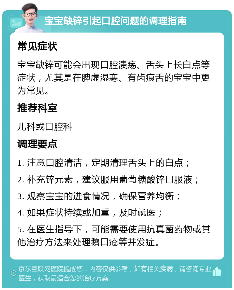 宝宝缺锌引起口腔问题的调理指南 常见症状 宝宝缺锌可能会出现口腔溃疡、舌头上长白点等症状，尤其是在脾虚湿寒、有齿痕舌的宝宝中更为常见。 推荐科室 儿科或口腔科 调理要点 1. 注意口腔清洁，定期清理舌头上的白点； 2. 补充锌元素，建议服用葡萄糖酸锌口服液； 3. 观察宝宝的进食情况，确保营养均衡； 4. 如果症状持续或加重，及时就医； 5. 在医生指导下，可能需要使用抗真菌药物或其他治疗方法来处理鹅口疮等并发症。