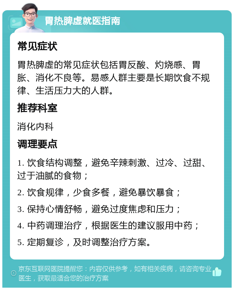 胃热脾虚就医指南 常见症状 胃热脾虚的常见症状包括胃反酸、灼烧感、胃胀、消化不良等。易感人群主要是长期饮食不规律、生活压力大的人群。 推荐科室 消化内科 调理要点 1. 饮食结构调整，避免辛辣刺激、过冷、过甜、过于油腻的食物； 2. 饮食规律，少食多餐，避免暴饮暴食； 3. 保持心情舒畅，避免过度焦虑和压力； 4. 中药调理治疗，根据医生的建议服用中药； 5. 定期复诊，及时调整治疗方案。