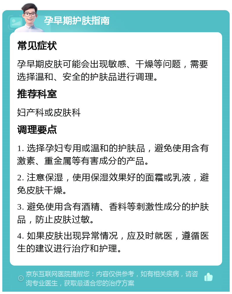 孕早期护肤指南 常见症状 孕早期皮肤可能会出现敏感、干燥等问题，需要选择温和、安全的护肤品进行调理。 推荐科室 妇产科或皮肤科 调理要点 1. 选择孕妇专用或温和的护肤品，避免使用含有激素、重金属等有害成分的产品。 2. 注意保湿，使用保湿效果好的面霜或乳液，避免皮肤干燥。 3. 避免使用含有酒精、香料等刺激性成分的护肤品，防止皮肤过敏。 4. 如果皮肤出现异常情况，应及时就医，遵循医生的建议进行治疗和护理。