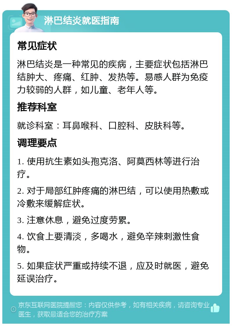 淋巴结炎就医指南 常见症状 淋巴结炎是一种常见的疾病，主要症状包括淋巴结肿大、疼痛、红肿、发热等。易感人群为免疫力较弱的人群，如儿童、老年人等。 推荐科室 就诊科室：耳鼻喉科、口腔科、皮肤科等。 调理要点 1. 使用抗生素如头孢克洛、阿莫西林等进行治疗。 2. 对于局部红肿疼痛的淋巴结，可以使用热敷或冷敷来缓解症状。 3. 注意休息，避免过度劳累。 4. 饮食上要清淡，多喝水，避免辛辣刺激性食物。 5. 如果症状严重或持续不退，应及时就医，避免延误治疗。