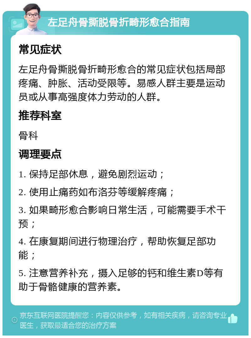 左足舟骨撕脱骨折畸形愈合指南 常见症状 左足舟骨撕脱骨折畸形愈合的常见症状包括局部疼痛、肿胀、活动受限等。易感人群主要是运动员或从事高强度体力劳动的人群。 推荐科室 骨科 调理要点 1. 保持足部休息，避免剧烈运动； 2. 使用止痛药如布洛芬等缓解疼痛； 3. 如果畸形愈合影响日常生活，可能需要手术干预； 4. 在康复期间进行物理治疗，帮助恢复足部功能； 5. 注意营养补充，摄入足够的钙和维生素D等有助于骨骼健康的营养素。