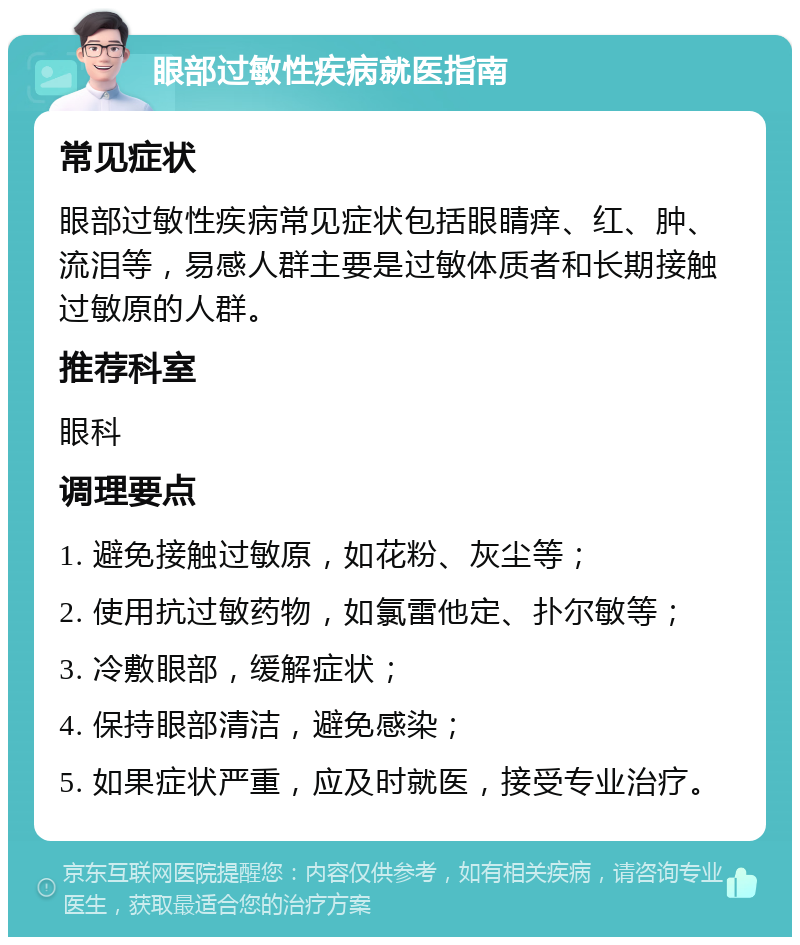 眼部过敏性疾病就医指南 常见症状 眼部过敏性疾病常见症状包括眼睛痒、红、肿、流泪等，易感人群主要是过敏体质者和长期接触过敏原的人群。 推荐科室 眼科 调理要点 1. 避免接触过敏原，如花粉、灰尘等； 2. 使用抗过敏药物，如氯雷他定、扑尔敏等； 3. 冷敷眼部，缓解症状； 4. 保持眼部清洁，避免感染； 5. 如果症状严重，应及时就医，接受专业治疗。