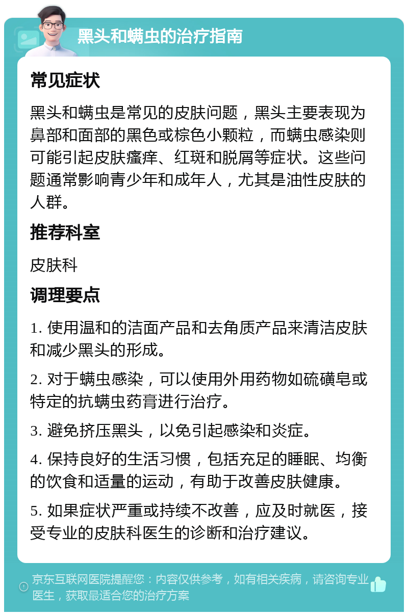 黑头和螨虫的治疗指南 常见症状 黑头和螨虫是常见的皮肤问题，黑头主要表现为鼻部和面部的黑色或棕色小颗粒，而螨虫感染则可能引起皮肤瘙痒、红斑和脱屑等症状。这些问题通常影响青少年和成年人，尤其是油性皮肤的人群。 推荐科室 皮肤科 调理要点 1. 使用温和的洁面产品和去角质产品来清洁皮肤和减少黑头的形成。 2. 对于螨虫感染，可以使用外用药物如硫磺皂或特定的抗螨虫药膏进行治疗。 3. 避免挤压黑头，以免引起感染和炎症。 4. 保持良好的生活习惯，包括充足的睡眠、均衡的饮食和适量的运动，有助于改善皮肤健康。 5. 如果症状严重或持续不改善，应及时就医，接受专业的皮肤科医生的诊断和治疗建议。