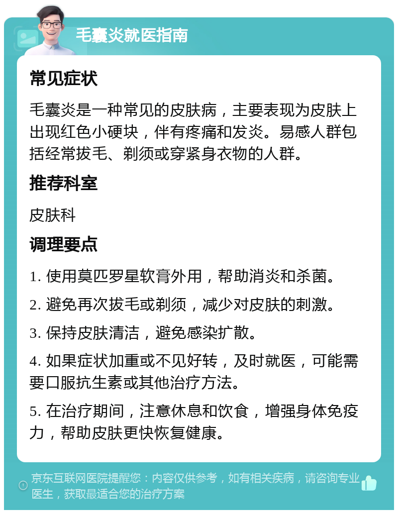 毛囊炎就医指南 常见症状 毛囊炎是一种常见的皮肤病，主要表现为皮肤上出现红色小硬块，伴有疼痛和发炎。易感人群包括经常拔毛、剃须或穿紧身衣物的人群。 推荐科室 皮肤科 调理要点 1. 使用莫匹罗星软膏外用，帮助消炎和杀菌。 2. 避免再次拔毛或剃须，减少对皮肤的刺激。 3. 保持皮肤清洁，避免感染扩散。 4. 如果症状加重或不见好转，及时就医，可能需要口服抗生素或其他治疗方法。 5. 在治疗期间，注意休息和饮食，增强身体免疫力，帮助皮肤更快恢复健康。