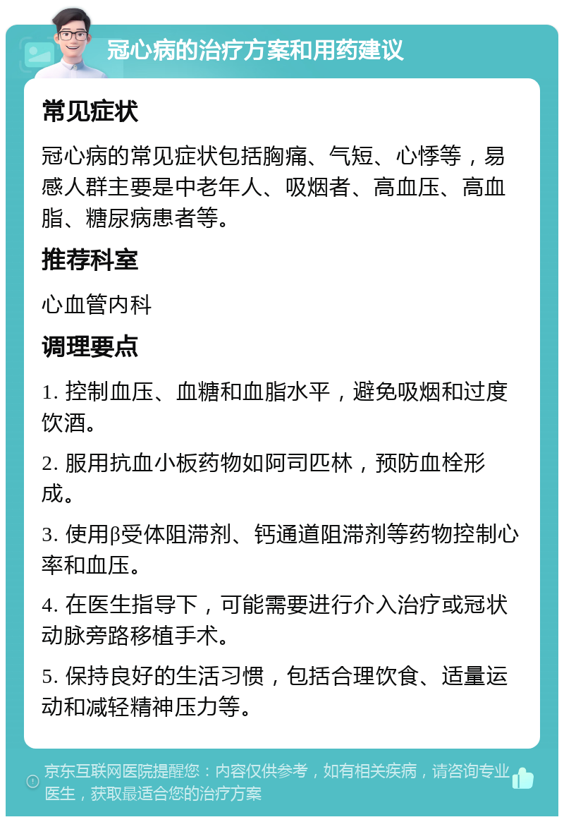 冠心病的治疗方案和用药建议 常见症状 冠心病的常见症状包括胸痛、气短、心悸等，易感人群主要是中老年人、吸烟者、高血压、高血脂、糖尿病患者等。 推荐科室 心血管内科 调理要点 1. 控制血压、血糖和血脂水平，避免吸烟和过度饮酒。 2. 服用抗血小板药物如阿司匹林，预防血栓形成。 3. 使用β受体阻滞剂、钙通道阻滞剂等药物控制心率和血压。 4. 在医生指导下，可能需要进行介入治疗或冠状动脉旁路移植手术。 5. 保持良好的生活习惯，包括合理饮食、适量运动和减轻精神压力等。