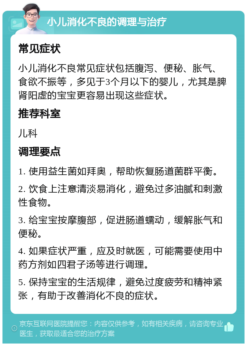 小儿消化不良的调理与治疗 常见症状 小儿消化不良常见症状包括腹泻、便秘、胀气、食欲不振等，多见于3个月以下的婴儿，尤其是脾肾阳虚的宝宝更容易出现这些症状。 推荐科室 儿科 调理要点 1. 使用益生菌如拜奥，帮助恢复肠道菌群平衡。 2. 饮食上注意清淡易消化，避免过多油腻和刺激性食物。 3. 给宝宝按摩腹部，促进肠道蠕动，缓解胀气和便秘。 4. 如果症状严重，应及时就医，可能需要使用中药方剂如四君子汤等进行调理。 5. 保持宝宝的生活规律，避免过度疲劳和精神紧张，有助于改善消化不良的症状。