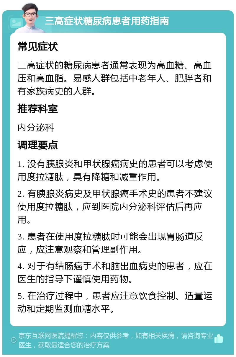 三高症状糖尿病患者用药指南 常见症状 三高症状的糖尿病患者通常表现为高血糖、高血压和高血脂。易感人群包括中老年人、肥胖者和有家族病史的人群。 推荐科室 内分泌科 调理要点 1. 没有胰腺炎和甲状腺癌病史的患者可以考虑使用度拉糖肽，具有降糖和减重作用。 2. 有胰腺炎病史及甲状腺癌手术史的患者不建议使用度拉糖肽，应到医院内分泌科评估后再应用。 3. 患者在使用度拉糖肽时可能会出现胃肠道反应，应注意观察和管理副作用。 4. 对于有结肠癌手术和脑出血病史的患者，应在医生的指导下谨慎使用药物。 5. 在治疗过程中，患者应注意饮食控制、适量运动和定期监测血糖水平。