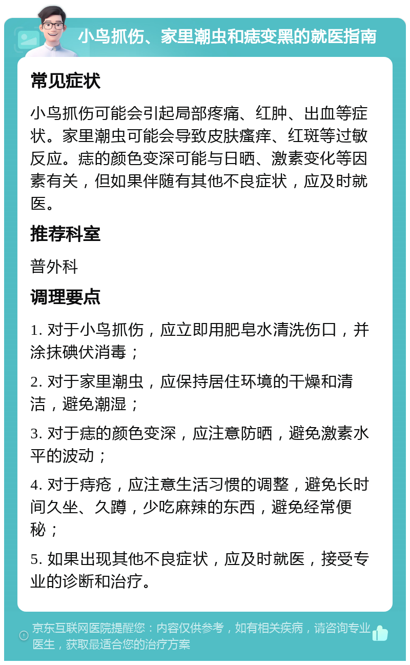 小鸟抓伤、家里潮虫和痣变黑的就医指南 常见症状 小鸟抓伤可能会引起局部疼痛、红肿、出血等症状。家里潮虫可能会导致皮肤瘙痒、红斑等过敏反应。痣的颜色变深可能与日晒、激素变化等因素有关，但如果伴随有其他不良症状，应及时就医。 推荐科室 普外科 调理要点 1. 对于小鸟抓伤，应立即用肥皂水清洗伤口，并涂抹碘伏消毒； 2. 对于家里潮虫，应保持居住环境的干燥和清洁，避免潮湿； 3. 对于痣的颜色变深，应注意防晒，避免激素水平的波动； 4. 对于痔疮，应注意生活习惯的调整，避免长时间久坐、久蹲，少吃麻辣的东西，避免经常便秘； 5. 如果出现其他不良症状，应及时就医，接受专业的诊断和治疗。