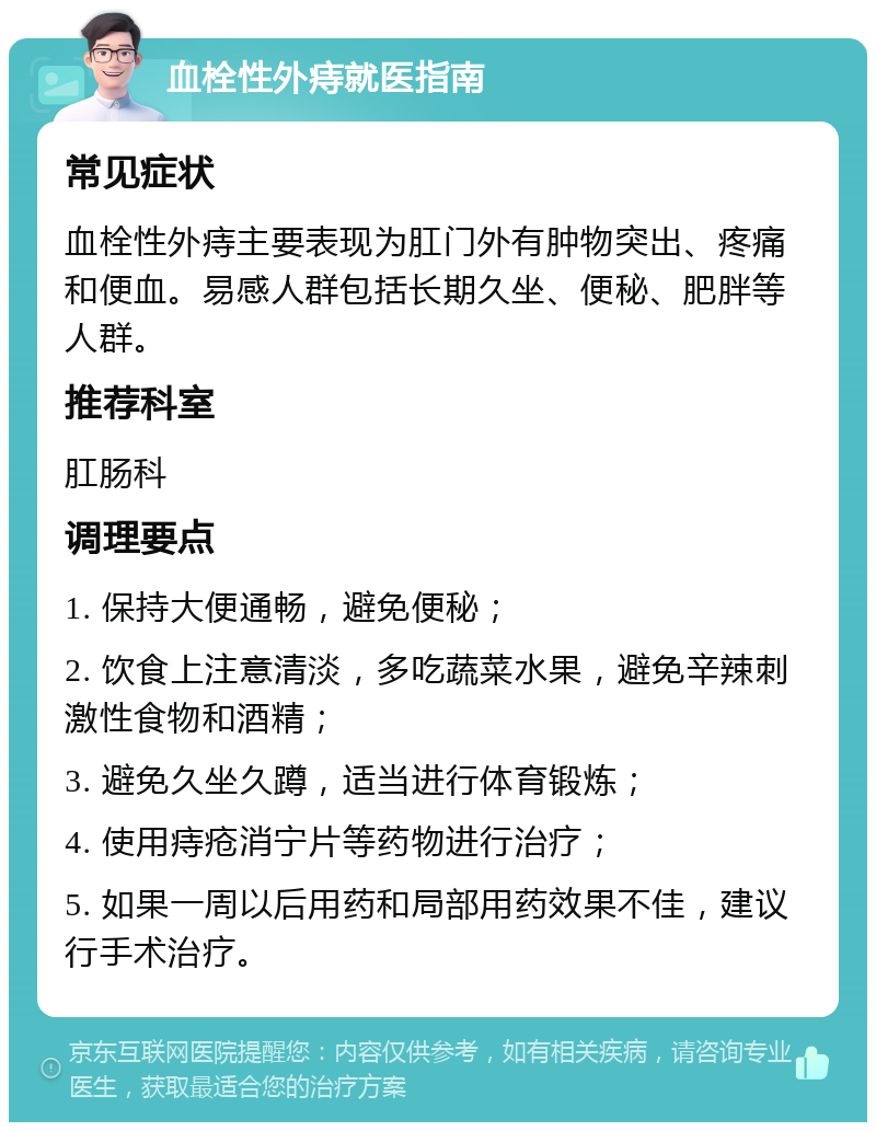 血栓性外痔就医指南 常见症状 血栓性外痔主要表现为肛门外有肿物突出、疼痛和便血。易感人群包括长期久坐、便秘、肥胖等人群。 推荐科室 肛肠科 调理要点 1. 保持大便通畅，避免便秘； 2. 饮食上注意清淡，多吃蔬菜水果，避免辛辣刺激性食物和酒精； 3. 避免久坐久蹲，适当进行体育锻炼； 4. 使用痔疮消宁片等药物进行治疗； 5. 如果一周以后用药和局部用药效果不佳，建议行手术治疗。