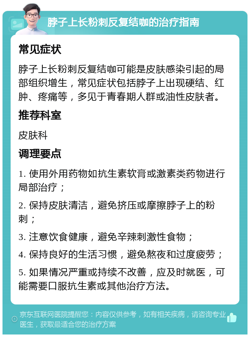 脖子上长粉刺反复结咖的治疗指南 常见症状 脖子上长粉刺反复结咖可能是皮肤感染引起的局部组织增生，常见症状包括脖子上出现硬结、红肿、疼痛等，多见于青春期人群或油性皮肤者。 推荐科室 皮肤科 调理要点 1. 使用外用药物如抗生素软膏或激素类药物进行局部治疗； 2. 保持皮肤清洁，避免挤压或摩擦脖子上的粉刺； 3. 注意饮食健康，避免辛辣刺激性食物； 4. 保持良好的生活习惯，避免熬夜和过度疲劳； 5. 如果情况严重或持续不改善，应及时就医，可能需要口服抗生素或其他治疗方法。