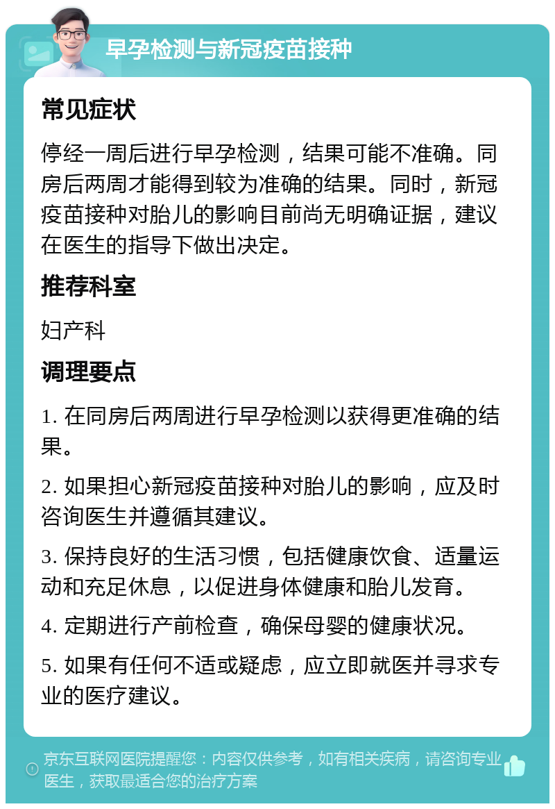 早孕检测与新冠疫苗接种 常见症状 停经一周后进行早孕检测，结果可能不准确。同房后两周才能得到较为准确的结果。同时，新冠疫苗接种对胎儿的影响目前尚无明确证据，建议在医生的指导下做出决定。 推荐科室 妇产科 调理要点 1. 在同房后两周进行早孕检测以获得更准确的结果。 2. 如果担心新冠疫苗接种对胎儿的影响，应及时咨询医生并遵循其建议。 3. 保持良好的生活习惯，包括健康饮食、适量运动和充足休息，以促进身体健康和胎儿发育。 4. 定期进行产前检查，确保母婴的健康状况。 5. 如果有任何不适或疑虑，应立即就医并寻求专业的医疗建议。