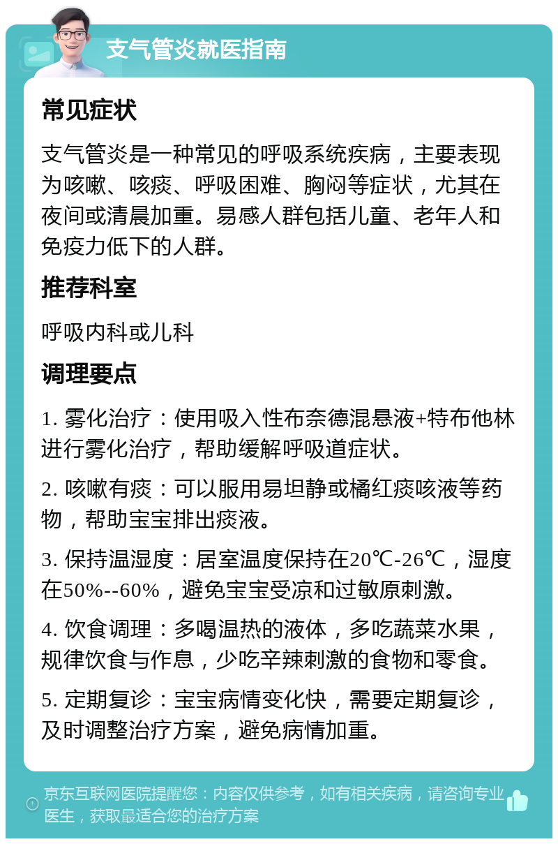 支气管炎就医指南 常见症状 支气管炎是一种常见的呼吸系统疾病，主要表现为咳嗽、咳痰、呼吸困难、胸闷等症状，尤其在夜间或清晨加重。易感人群包括儿童、老年人和免疫力低下的人群。 推荐科室 呼吸内科或儿科 调理要点 1. 雾化治疗：使用吸入性布奈德混悬液+特布他林进行雾化治疗，帮助缓解呼吸道症状。 2. 咳嗽有痰：可以服用易坦静或橘红痰咳液等药物，帮助宝宝排出痰液。 3. 保持温湿度：居室温度保持在20℃-26℃，湿度在50%--60%，避免宝宝受凉和过敏原刺激。 4. 饮食调理：多喝温热的液体，多吃蔬菜水果，规律饮食与作息，少吃辛辣刺激的食物和零食。 5. 定期复诊：宝宝病情变化快，需要定期复诊，及时调整治疗方案，避免病情加重。