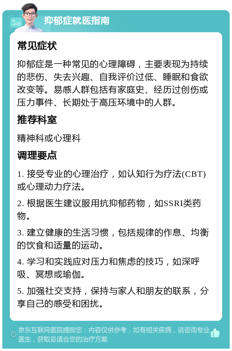 抑郁症就医指南 常见症状 抑郁症是一种常见的心理障碍，主要表现为持续的悲伤、失去兴趣、自我评价过低、睡眠和食欲改变等。易感人群包括有家庭史、经历过创伤或压力事件、长期处于高压环境中的人群。 推荐科室 精神科或心理科 调理要点 1. 接受专业的心理治疗，如认知行为疗法(CBT)或心理动力疗法。 2. 根据医生建议服用抗抑郁药物，如SSRI类药物。 3. 建立健康的生活习惯，包括规律的作息、均衡的饮食和适量的运动。 4. 学习和实践应对压力和焦虑的技巧，如深呼吸、冥想或瑜伽。 5. 加强社交支持，保持与家人和朋友的联系，分享自己的感受和困扰。