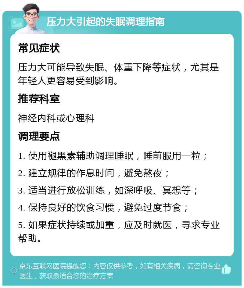 压力大引起的失眠调理指南 常见症状 压力大可能导致失眠、体重下降等症状，尤其是年轻人更容易受到影响。 推荐科室 神经内科或心理科 调理要点 1. 使用褪黑素辅助调理睡眠，睡前服用一粒； 2. 建立规律的作息时间，避免熬夜； 3. 适当进行放松训练，如深呼吸、冥想等； 4. 保持良好的饮食习惯，避免过度节食； 5. 如果症状持续或加重，应及时就医，寻求专业帮助。