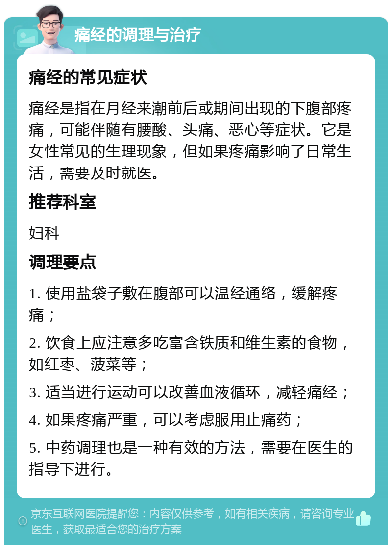 痛经的调理与治疗 痛经的常见症状 痛经是指在月经来潮前后或期间出现的下腹部疼痛，可能伴随有腰酸、头痛、恶心等症状。它是女性常见的生理现象，但如果疼痛影响了日常生活，需要及时就医。 推荐科室 妇科 调理要点 1. 使用盐袋子敷在腹部可以温经通络，缓解疼痛； 2. 饮食上应注意多吃富含铁质和维生素的食物，如红枣、菠菜等； 3. 适当进行运动可以改善血液循环，减轻痛经； 4. 如果疼痛严重，可以考虑服用止痛药； 5. 中药调理也是一种有效的方法，需要在医生的指导下进行。