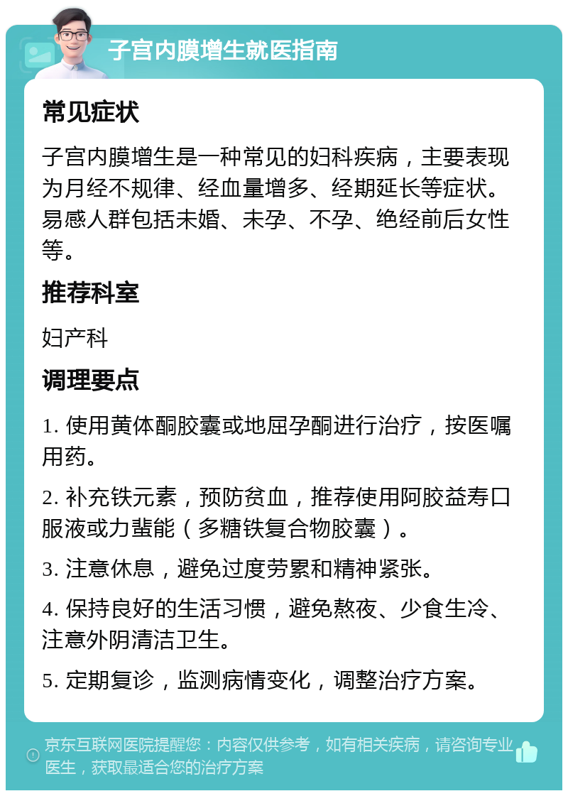 子宫内膜增生就医指南 常见症状 子宫内膜增生是一种常见的妇科疾病，主要表现为月经不规律、经血量增多、经期延长等症状。易感人群包括未婚、未孕、不孕、绝经前后女性等。 推荐科室 妇产科 调理要点 1. 使用黄体酮胶囊或地屈孕酮进行治疗，按医嘱用药。 2. 补充铁元素，预防贫血，推荐使用阿胶益寿口服液或力蜚能（多糖铁复合物胶囊）。 3. 注意休息，避免过度劳累和精神紧张。 4. 保持良好的生活习惯，避免熬夜、少食生冷、注意外阴清洁卫生。 5. 定期复诊，监测病情变化，调整治疗方案。